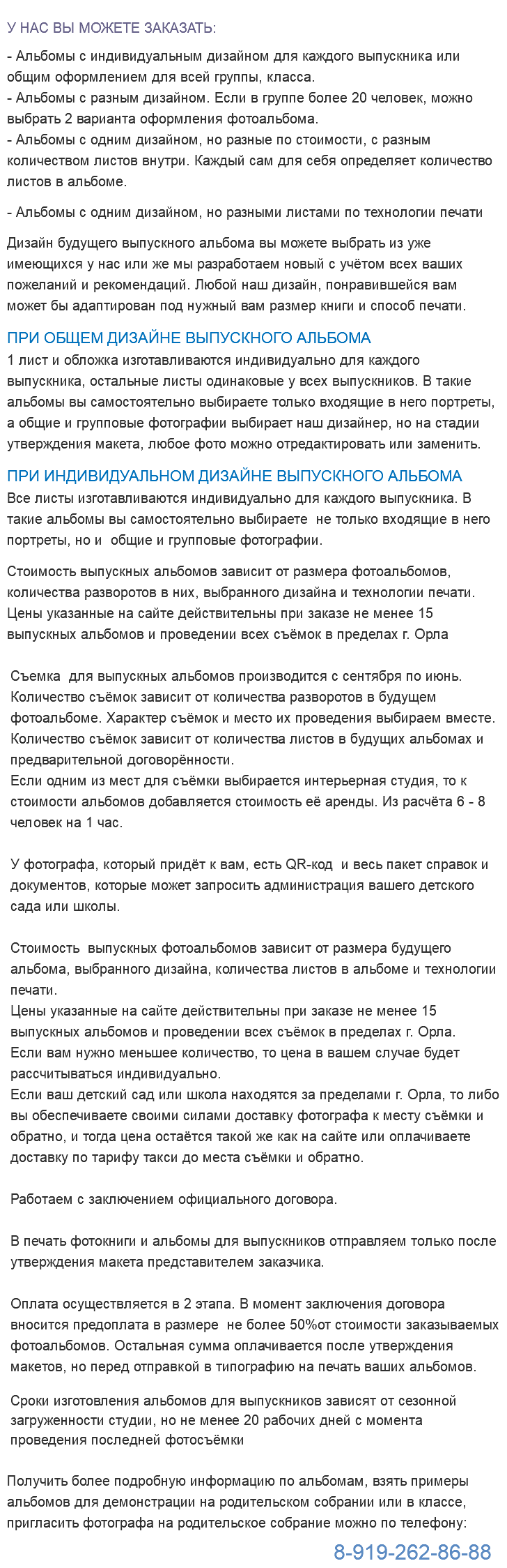  У НАС ВЫ МОЖЕТЕ ЗАКАЗАТЬ: - Альбомы с индивидуальным дизайном для каждого выпускника или общим оформлением для всей группы, класса. - Альбомы с разным дизайном. Если в группе более 20 человек, можно выбрать 2 варианта оформления фотоальбома. - Альбомы с одним дизайном, но разные по стоимости, с разным количеством листов внутри. Каждый сам для себя определяет количество листов в альбоме. - Альбомы с одним дизайном, но разными листами по технологии печати Дизайн будущего выпускного альбома вы можете выбрать из уже имеющихся у нас или же мы разработаем новый с учётом всех ваших пожеланий и рекомендаций. Любой наш дизайн, понравившейся вам может бы адаптирован под нужный вам размер книги и способ печати. ПРИ ОБЩЕМ ДИЗАЙНЕ ВЫПУСКНОГО АЛЬБОМА 1 лист и обложка изготавливаются индивидуально для каждого выпускника, остальные листы одинаковые у всех выпускников. В такие альбомы вы самостоятельно выбираете только входящие в него портреты, а общие и групповые фотографии выбирает наш дизайнер, но на стадии утверждения макета, любое фото можно отредактировать или заменить. ПРИ ИНДИВИДУАЛЬНОМ ДИЗАЙНЕ ВЫПУСКНОГО АЛЬБОМА Все листы изготавливаются индивидуально для каждого выпускника. В такие альбомы вы самостоятельно выбираете не только входящие в него портреты, но и общие и групповые фотографии. Стоимость выпускных альбомов зависит от размера фотоальбомов, количества разворотов в них, выбранного дизайна и технологии печати. Цены указанные на сайте действительны при заказе не менее 15 выпускных альбомов и проведении всех съёмок в пределах г. Орла Съемка для выпускных альбомов производится с сентября по июнь. Количество съёмок зависит от количества разворотов в будущем фотоальбоме. Характер съёмок и место их проведения выбираем вместе. Количество съёмок зависит от количества листов в будущих альбомах и предварительной договорённости. Если одним из мест для съёмки выбирается интерьерная студия, то к стоимости альбомов добавляется стоимость её аренды. Из расчёта 6 - 8 человек на 1 час. У фотографа, который придёт к вам, есть QR-код и весь пакет справок и документов, которые может запросить администрация вашего детского сада или школы. Стоимость выпускных фотоальбомов зависит от размера будущего альбома, выбранного дизайна, количества листов в альбоме и технологии печати. Цены указанные на сайте действительны при заказе не менее 15 выпускных альбомов и проведении всех съёмок в пределах г. Орла. Если вам нужно меньшее количество, то цена в вашем случае будет рассчитываться индивидуально. Если ваш детский сад или школа находятся за пределами г. Орла, то либо вы обеспечиваете своими силами доставку фотографа к месту съёмки и обратно, и тогда цена остаётся такой же как на сайте или оплачиваете доставку по тарифу такси до места съёмки и обратно. Работаем с заключением официального договора. В печать фотокниги и альбомы для выпускников отправляем только после утверждения макета представителем заказчика. Оплата осуществляется в 2 этапа. В момент заключения договора вносится предоплата в размере не более 50%от стоимости заказываемых фотоальбомов. Остальная сумма оплачивается после утверждения макетов, но перед отправкой в типографию на печать ваших альбомов. Сроки изготовления альбомов для выпускников зависят от сезонной загруженности студии, но не менее 20 рабочих дней с момента проведения последней фотосъёмки Получить более подробную информацию по альбомам, взять примеры альбомов для демонстрации на родительском собрании или в классе, пригласить фотографа на родительское собрание можно по телефону: 8-919-262-86-88